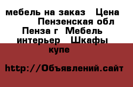 мебель на заказ › Цена ­ 1 000 - Пензенская обл., Пенза г. Мебель, интерьер » Шкафы, купе   